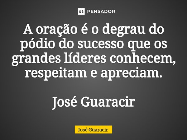 ⁠A oração é o degrau do pódio do sucesso que os grandes líderes conhecem, respeitam e apreciam. José Guaracir... Frase de José Guaracir.