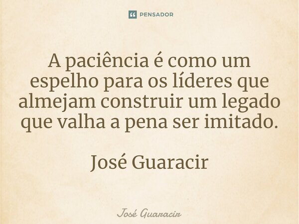 ⁠A paciência é como um espelho para os líderes que almejam construir um legado que valha a pena ser imitado. José Guaracir... Frase de José Guaracir.