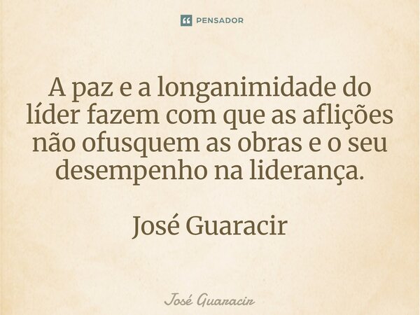 ⁠A paz e a longanimidade do líder fazem com que as aflições não ofusquem as obras e o seu desempenho na liderança. José Guaracir... Frase de José Guaracir.