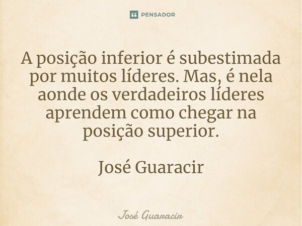 ⁠A posição inferior é subestimada por muitos líderes. Mas, é nela aonde os verdadeiros líderes aprendem como chegar na posição superior. José Guaracir... Frase de José Guaracir.