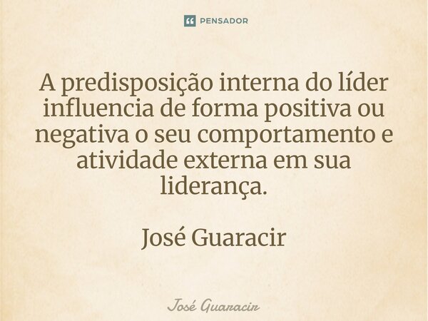 ⁠A predisposição interna do líder influencia de forma positiva ou negativa o seu comportamento e atividade externa em sua liderança. José Guaracir... Frase de José Guaracir.