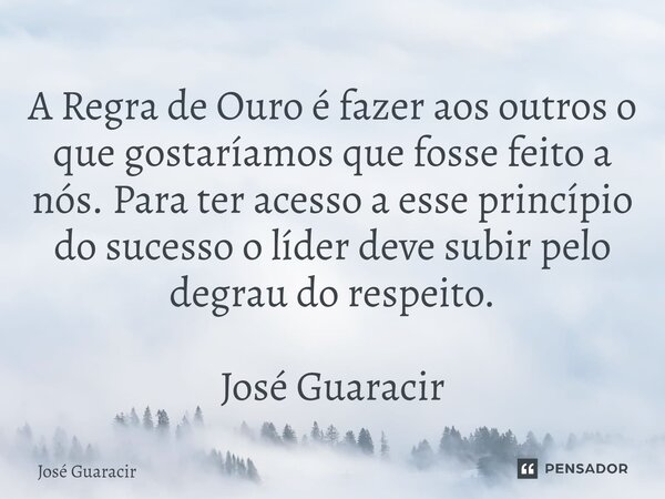 ⁠A Regra de Ouro é fazer aos outros o que gostaríamos que fosse feito a nós. Para ter acesso a esse princípio do sucesso o líder deve subir pelo degrau do respe... Frase de José Guaracir.