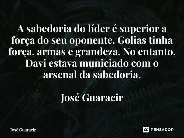 ⁠A sabedoria do líder é superior a força do seu oponente. Golias tinha força, armas e grandeza. No entanto, Davi estava municiado com o arsenal da sabedoria. Jo... Frase de José Guaracir.