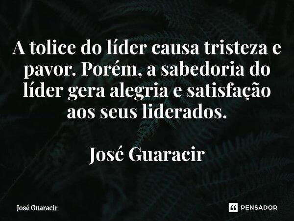⁠A tolice do líder causa tristeza e pavor. Porém, a sabedoria do líder gera alegria e satisfação aos seus liderados. José Guaracir... Frase de José Guaracir.
