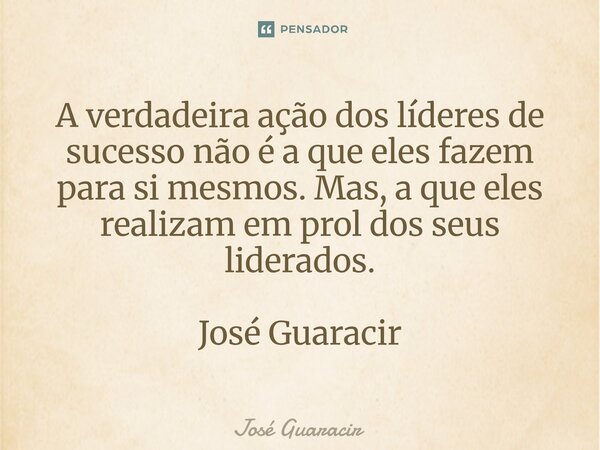 ⁠A verdadeira ação dos líderes de sucesso não é a que eles fazem para si mesmos. Mas, a que eles realizam em prol dos seus liderados. José Guaracir... Frase de José Guaracir.