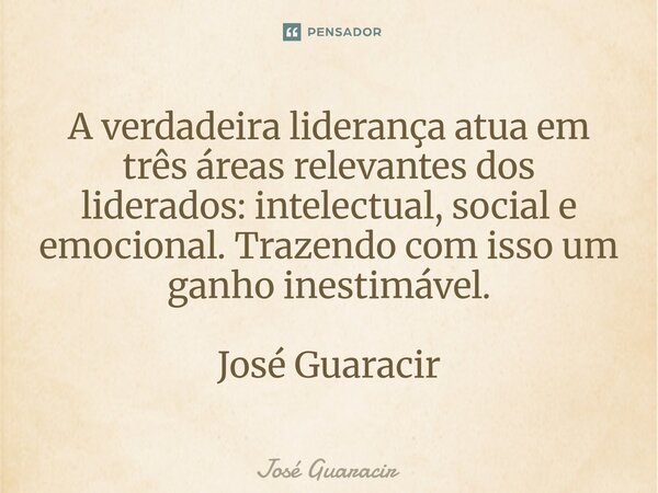 ⁠A verdadeira liderança atua em três áreas relevantes dos liderados: intelectual, social e emocional. Trazendo com isso um ganho inestimável. José Guaracir... Frase de José Guaracir.
