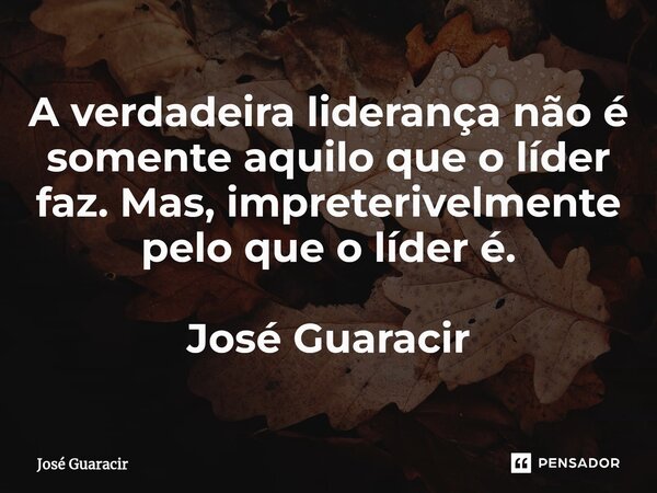 ⁠A verdadeira liderança não é somente aquilo que o líder faz. Mas, impreterivelmente pelo que o líder é. José Guaracir... Frase de José Guaracir.