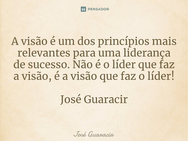 ⁠A visão é um dos princípios mais relevantes para uma liderança de sucesso. Não é o líder que faz a visão, é a visão que faz o líder! José Guaracir... Frase de José Guaracir.