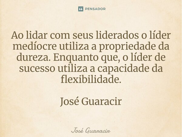 ⁠Ao lidar com seus liderados o líder medíocre utiliza a propriedade da dureza. Enquanto que, o líder de sucesso utiliza a capacidade da flexibilidade. José Guar... Frase de José Guaracir.