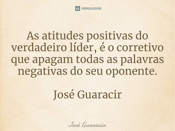 ⁠As atitudes positivas do verdadeiro líder, é o corretivo que apagam todas as palavras negativas do seu oponente. José Guaracir... Frase de José Guaracir.