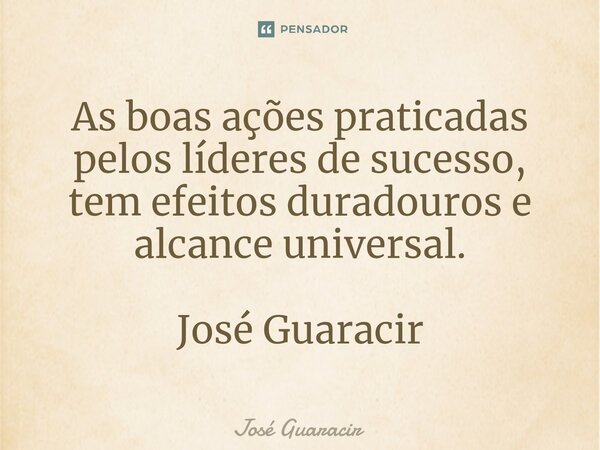 ⁠As boas ações praticadas pelos líderes de sucesso, tem efeitos duradouros e alcance universal. José Guaracir... Frase de José Guaracir.