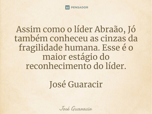 ⁠Assim como o líder Abraão, Jó também conheceu as cinzas da fragilidade humana. Esse é o maior estágio do reconhecimento do líder. José Guaracir... Frase de José Guaracir.