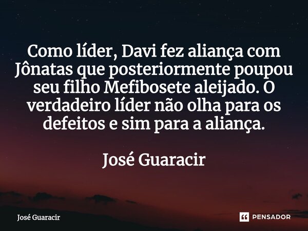 ⁠Como líder, Davi fez aliança com Jônatas que posteriormente poupou seu filho Mefibosete aleijado. O verdadeiro líder não olha para os defeitos e sim para a ali... Frase de José Guaracir.