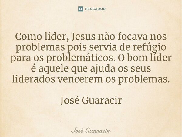 ⁠Como líder, Jesus não focava nos problemas pois servia de refúgio para os problemáticos. O bom líder é aquele que ajuda os seus liderados vencerem os problemas... Frase de José Guaracir.