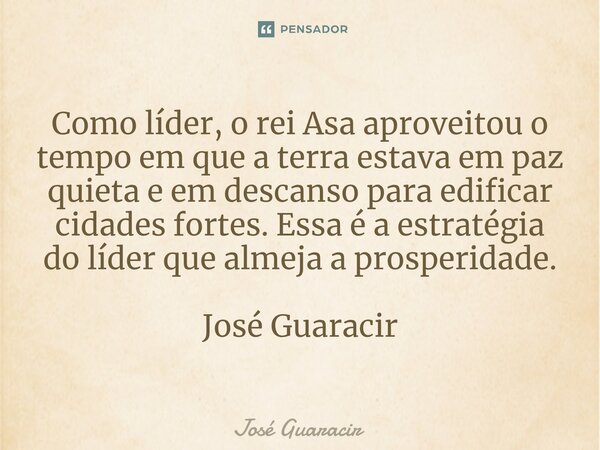 ⁠Como líder, o rei Asa aproveitou o tempo em que a terra estava em paz quieta e em descanso para edificar cidades fortes. Essa é a estratégia do líder que almej... Frase de José Guaracir.