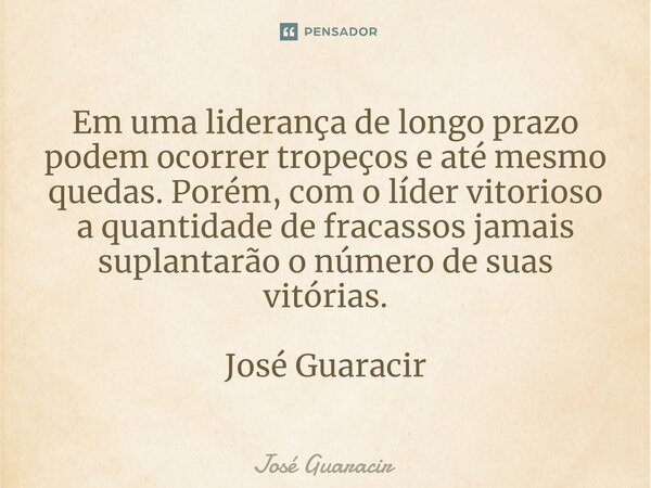 ⁠Em uma liderança de longo prazo podem ocorrer tropeços e até mesmo quedas. Porém, com o líder vitorioso a quantidade de fracassos jamais suplantarão o número d... Frase de José Guaracir.