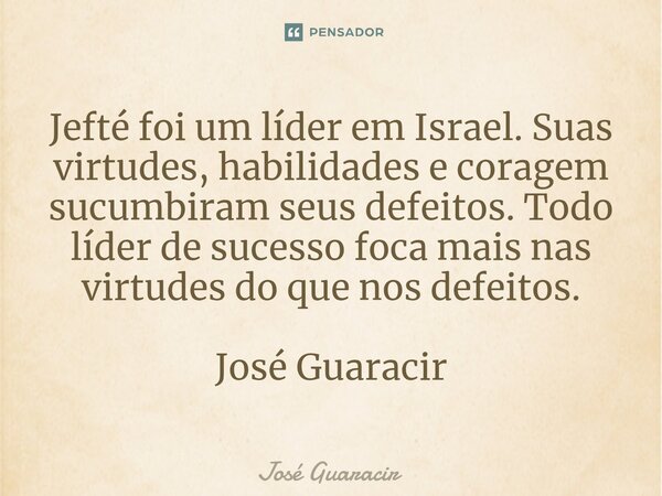 ⁠Jefté foi um líder em Israel. Suas virtudes, habilidades e coragem sucumbiram seus defeitos. Todo líder de sucesso foca mais nas virtudes do que nos defeitos. ... Frase de José Guaracir.