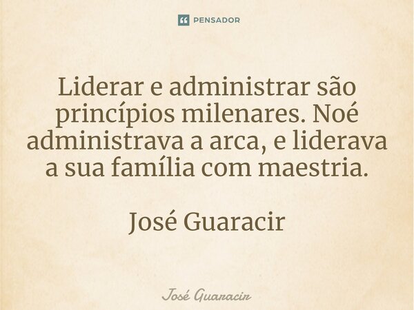 ⁠Liderar e administrar são princípios milenares. Noé administrava a arca, e liderava a sua família com maestria. José Guaracir... Frase de José Guaracir.