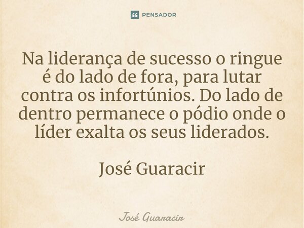 ⁠Na liderança de sucesso o ringue é do lado de fora, para lutar contra os infortúnios. Do lado de dentro permanece o pódio onde o líder exalta os seus liderados... Frase de José Guaracir.