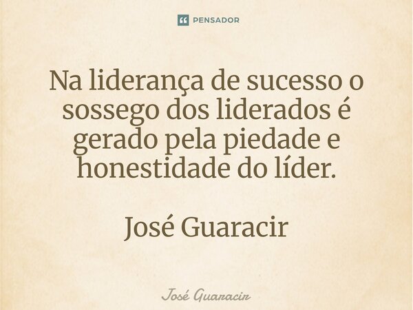 ⁠Na liderança de sucesso o sossego dos liderados é gerado pela piedade e honestidade do líder. José Guaracir... Frase de José Guaracir.