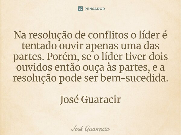 ⁠Na resolução de conflitos o líder é tentado ouvir apenas uma das partes. Porém, se o líder tiver dois ouvidos então ouça às partes, e a resolução pode ser bem-... Frase de José Guaracir.