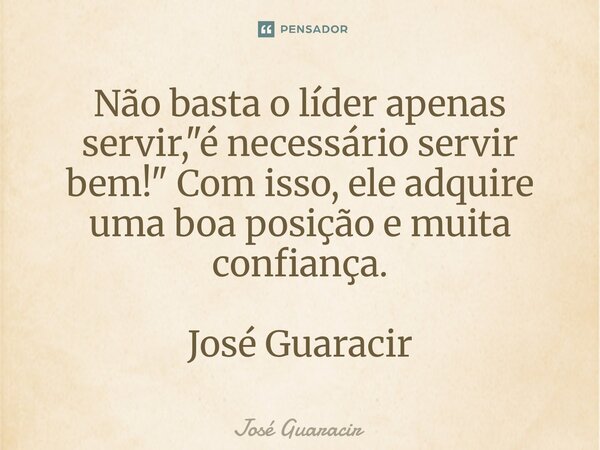 ⁠Não basta o líder apenas servir, "é necessário servir bem!" Com isso, ele adquire uma boa posição e muita confiança. José Guaracir... Frase de José Guaracir.