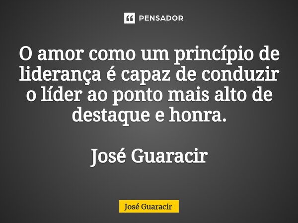 ⁠O amor como um princípio de liderança é capaz de conduzir o líder ao ponto mais alto de destaque e honra. José Guaracir... Frase de José Guaracir.