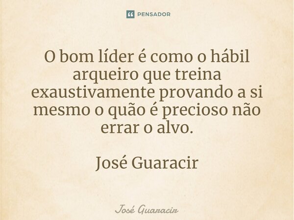 ⁠O bom líder é como o hábil arqueiro que treina exaustivamente provando a si mesmo o quão é precioso não errar o alvo. José Guaracir... Frase de José Guaracir.