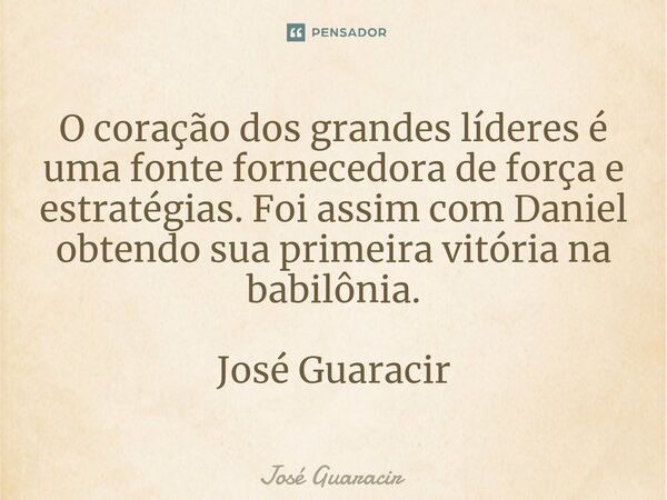 ⁠O coração dos grandes líderes é uma fonte fornecedora de força e estratégias. Foi assim com Daniel obtendo sua primeira vitória na babilônia. José Guaracir... Frase de José Guaracir.