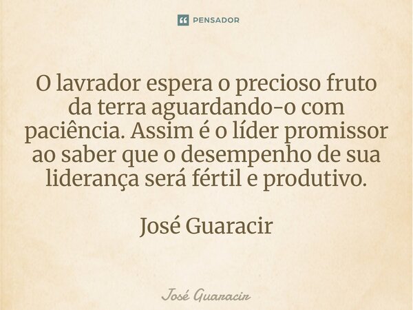 ⁠O lavrador espera o precioso fruto da terra aguardando-o com paciência. Assim é o líder promissor ao saber que o desempenho de sua liderança será fértil e prod... Frase de José Guaracir.