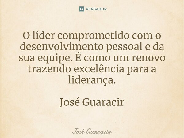 ⁠O líder comprometido com o desenvolvimento pessoal e da sua equipe. É como um renovo trazendo excelência para a liderança. José Guaracir... Frase de José Guaracir.