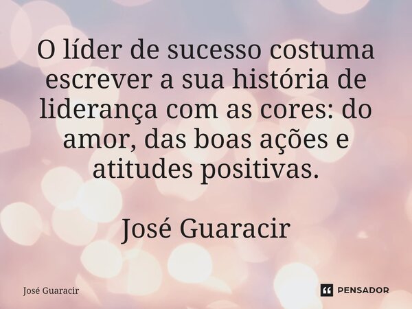 ⁠O líder de sucesso costuma escrever a sua história de liderança com as cores: do amor, das boas ações e atitudes positivas. José Guaracir... Frase de José Guaracir.