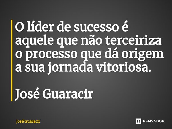 ⁠O líder de sucesso é aquele que não terceiriza o processo que dá origem a sua jornada vitoriosa. José Guaracir... Frase de José Guaracir.