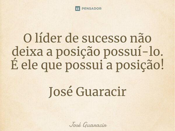 ⁠O líder de sucesso não deixa a posição possuí-lo. É ele que possui a posição! José Guaracir... Frase de José Guaracir.