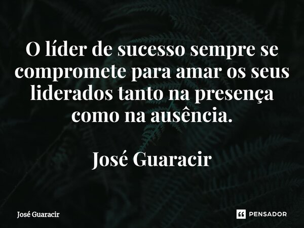 ⁠O líder de sucesso sempre se compromete para amar os seus liderados tanto na presença como na ausência. José Guaracir... Frase de José Guaracir.