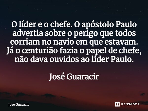 ⁠O líder e o chefe. O apóstolo Paulo advertia sobre o perigo que todos corriam no navio em que estavam. Já o centurião fazia o papel de chefe, não dava ouvidos ... Frase de José Guaracir.