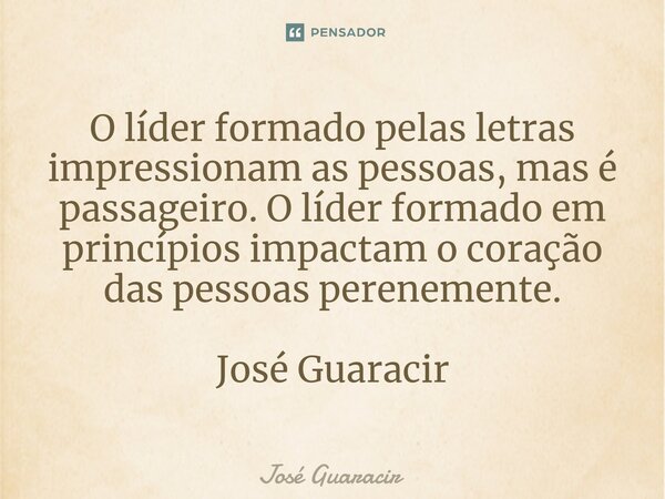⁠O líder formado pelas letras impressionam as pessoas, mas é passageiro. O líder formado em princípios impactam o coração das pessoas perenemente. José Guaracir... Frase de José Guaracir.
