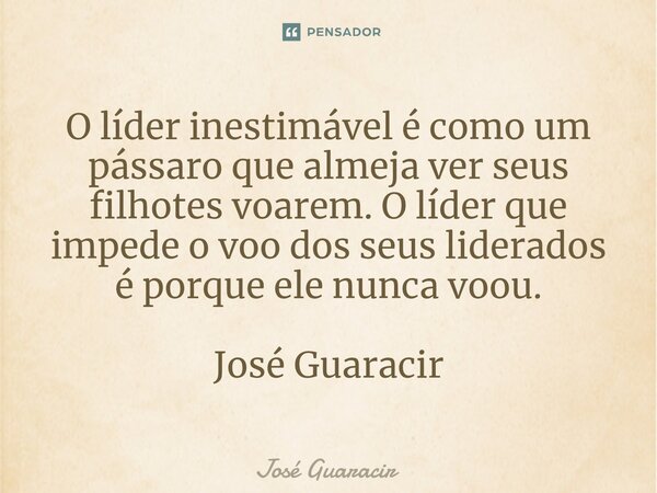 ⁠O líder inestimável é como um pássaro que almeja ver seus filhotes voarem. O líder que impede o voo dos seus liderados é porque ele nunca voou. José Guaracir... Frase de José Guaracir.