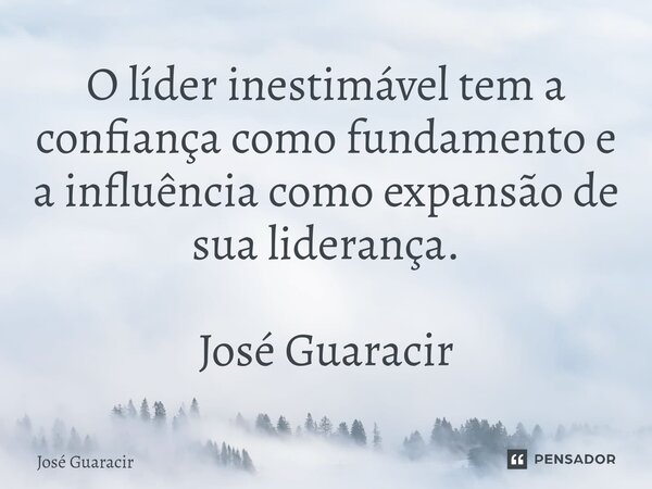 ⁠O líder inestimável tem a confiança como fundamento e a influência como expansão de sua liderança. José Guaracir... Frase de José Guaracir.