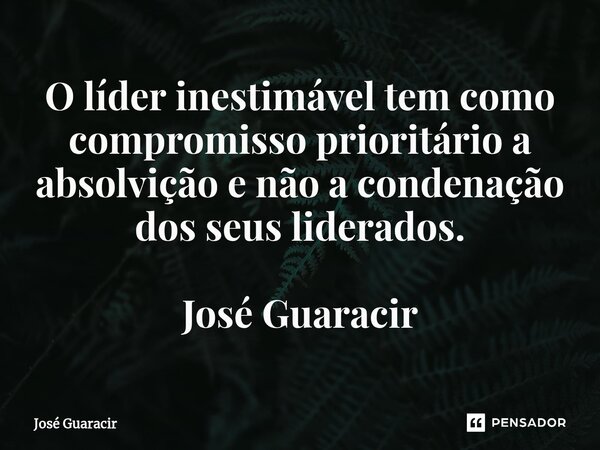 ⁠O líder inestimável tem como compromisso prioritário a absolvição e não a condenação dos seus liderados. José Guaracir... Frase de José Guaracir.