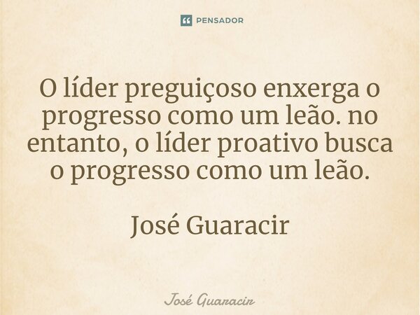 ⁠O líder preguiçoso enxerga o progresso como um leão. no entanto, o líder proativo busca o progresso como um leão. José Guaracir... Frase de José Guaracir.