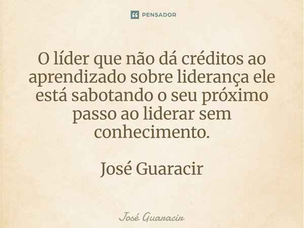 ⁠O líder que não dá créditos ao aprendizado sobre liderança ele está sabotando o seu próximo passo ao liderar sem conhecimento. José Guaracir... Frase de José Guaracir.