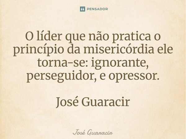 ⁠O líder que não pratica o princípio da misericórdia ele torna-se: ignorante, perseguidor, e opressor. José Guaracir... Frase de José Guaracir.