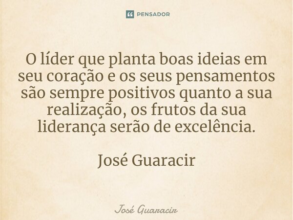 ⁠O líder que planta boas ideias em seu coração e os seus pensamentos são sempre positivos quanto a sua realização, os frutos da sua liderança serão de excelênci... Frase de José Guaracir.