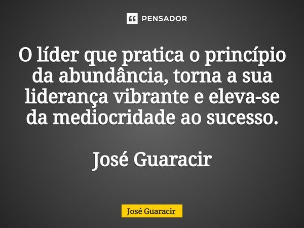 ⁠O líder que pratica o princípio da abundância, torna a sua liderança vibrante e eleva-se da mediocridade ao sucesso. José Guaracir... Frase de José Guaracir.