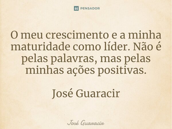 ⁠O meu crescimento e a minha maturidade como líder. Não é pelas palavras, mas pelas minhas ações positivas. José Guaracir... Frase de José Guaracir.