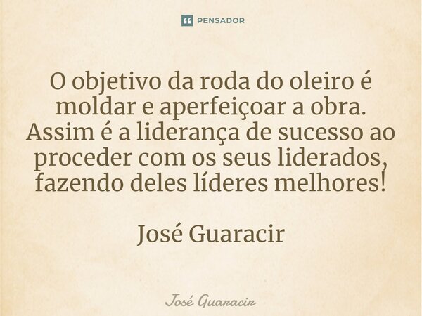 ⁠O objetivo da roda do oleiro é moldar e aperfeiçoar a obra. Assim é a liderança de sucesso ao proceder com os seus liderados, fazendo deles líderes melhores! J... Frase de José Guaracir.