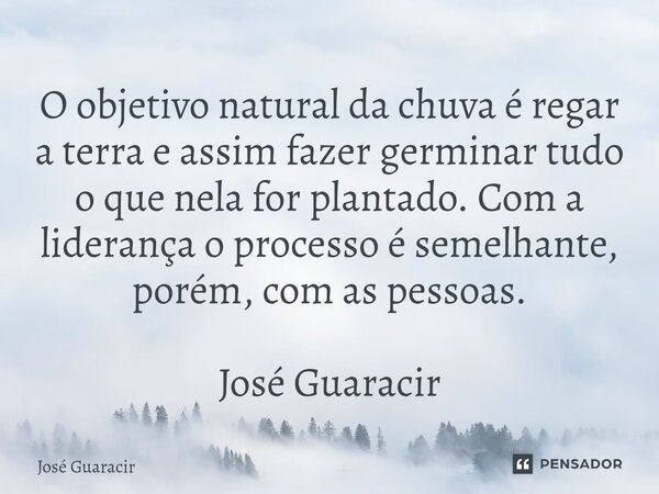 ⁠O objetivo natural da chuva é regar a terra e assim fazer germinar tudo o que nela for plantado. Com a liderança o processo é semelhante, porém, com as pessoas... Frase de José Guaracir.