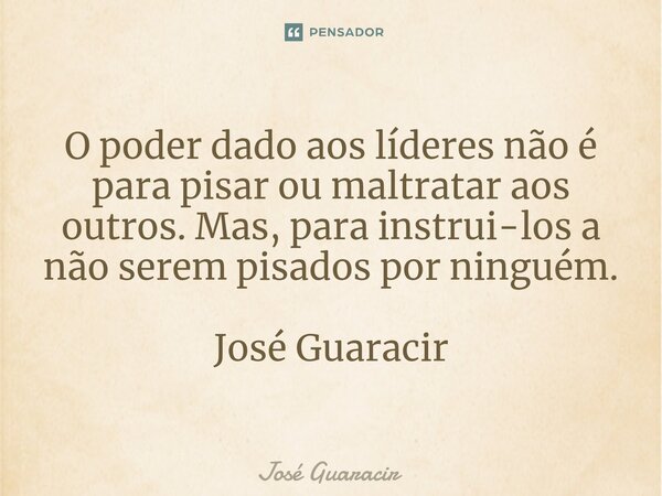⁠O poder dado aos líderes não é para pisar ou maltratar aos outros. Mas, para instrui-los a não serem pisados por ninguém. José Guaracir... Frase de José Guaracir.