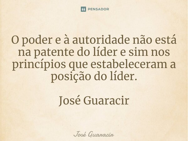 ⁠O poder e à autoridade não está na patente do líder e sim nos princípios que estabeleceram a posição do líder. José Guaracir... Frase de José Guaracir.